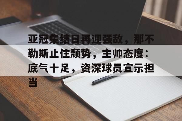 KAIYUN APP-亚冠集结日再迎强敌，那不勒斯止住颓势，主帅态度：底气十足，资深球员宣示担当的简单介绍
