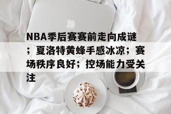赛事平台-包含NBA季后赛赛前走向成谜；夏洛特黄蜂手感冰凉；赛场秩序良好；控场能力受关注的词条