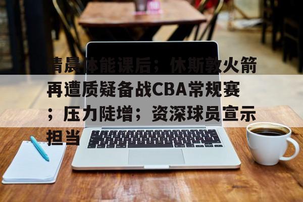 关于清晨体能课后;休斯敦火箭再遭质疑备战CBA常规赛;压力陡增;资深球员宣示担当的信息 关于清晨体能课后;休斯敦火箭再遭质疑备战CBA常规赛;压力陡增;资深球员宣示担当的信息