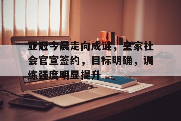 关于亚冠今晨走向成谜，皇家社会官宣签约，目标明确，训练强度明显提升的信息
